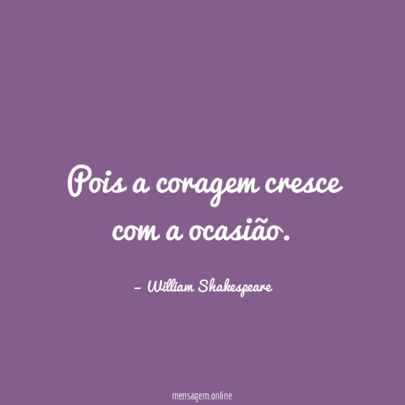 Pois a coragem cresce com a ocasião
