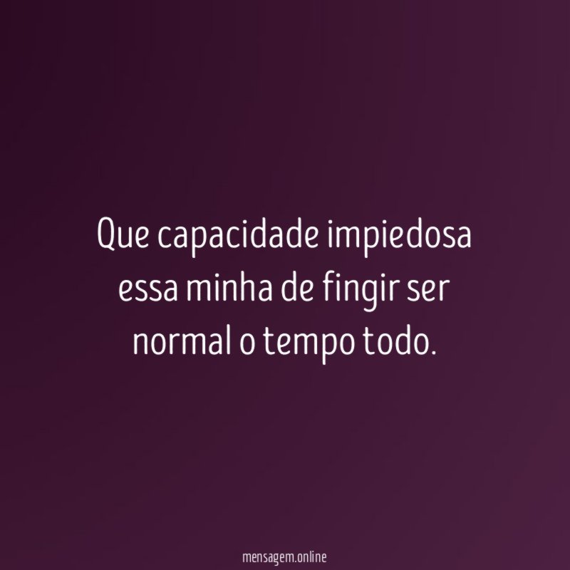 Que capacidade impiedosa essa minha de fingir ser normal o tempo todo