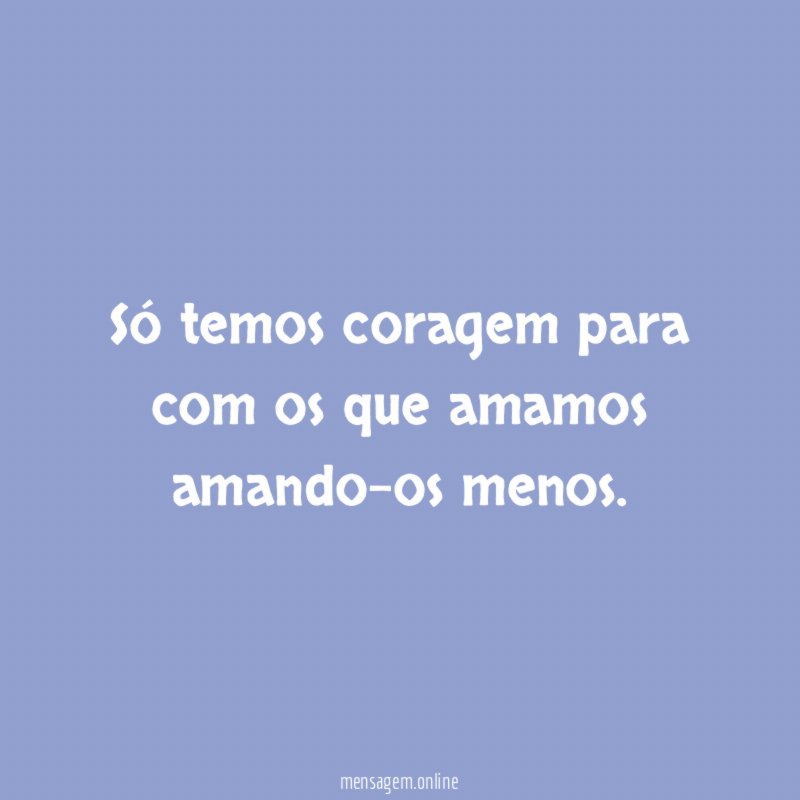 Só temos coragem para com os que amamos amando-os menos