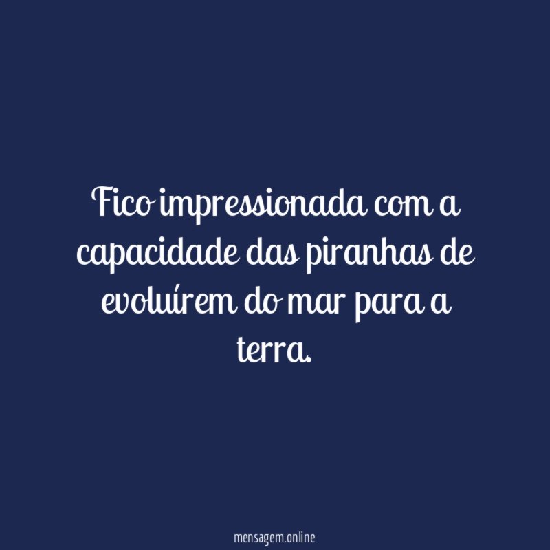 Fico impressionada com a capacidade das piranhas de