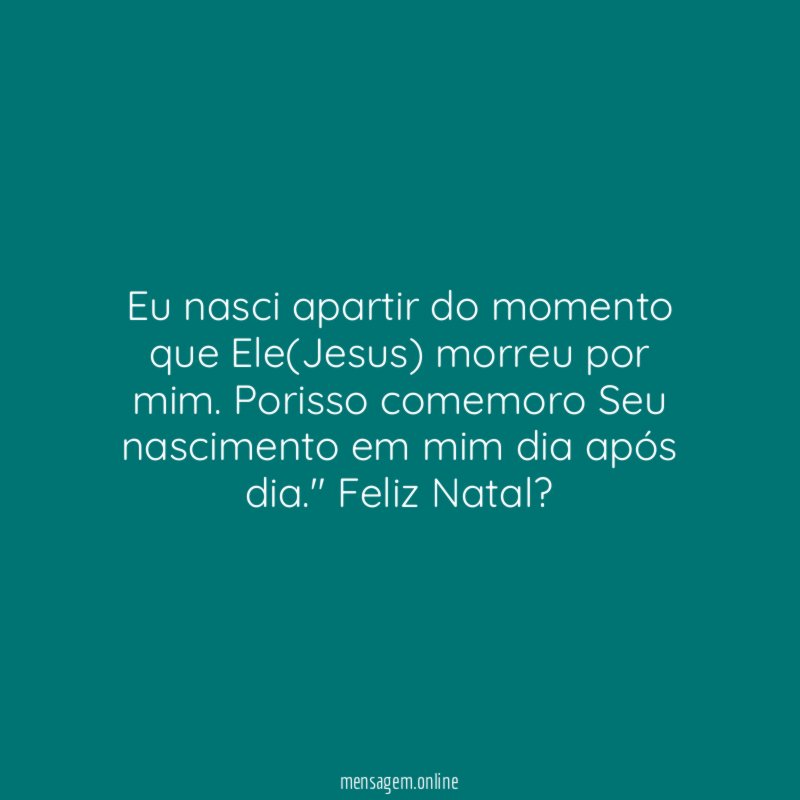 "Eu nasci apartir do momento que Ele(Jesus) morreu por mim. Porisso comemoro Seu nascimento em mim dia após dia." Feliz Natal?