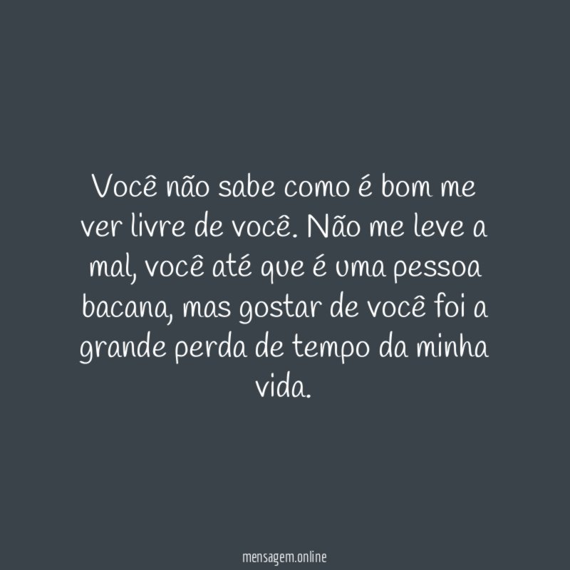 Você não sabe como é bom me ver livre de você