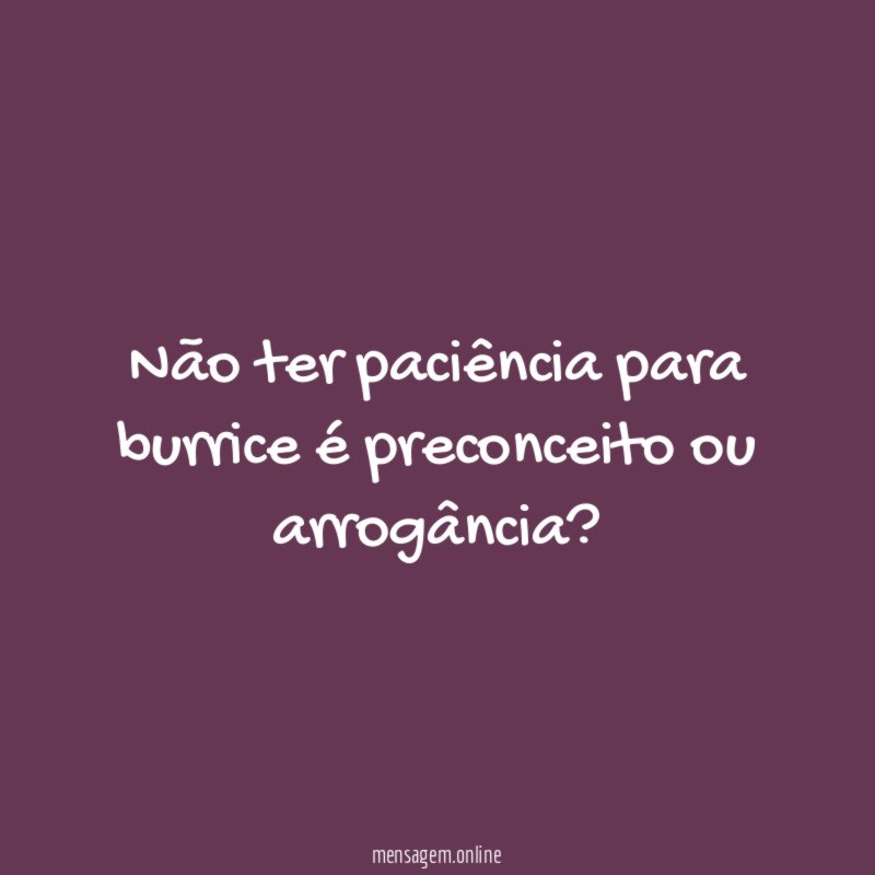 Não ter paciência para burrice é preconceito ou arrogância