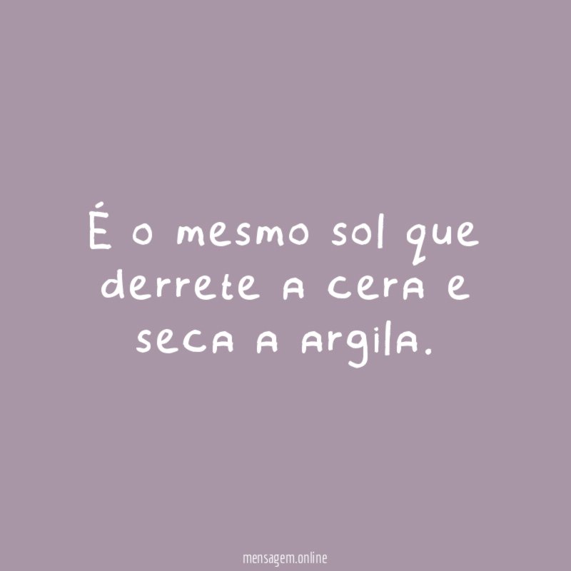 É o mesmo sol que derrete a cera e seca a argila