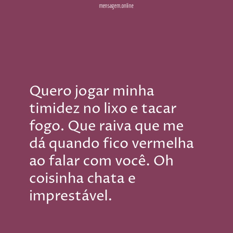 Quero jogar minha timidez no lixo e tacar fogo