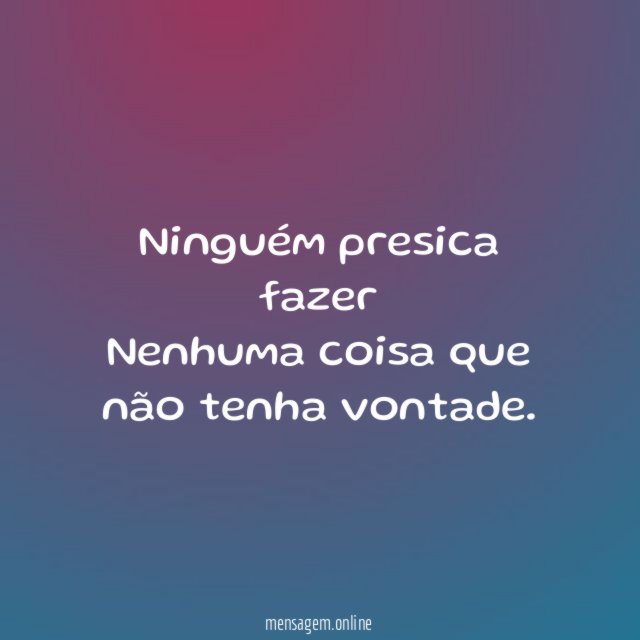 Ninguém presica fazer Nenhuma coisa que não tenha vontade