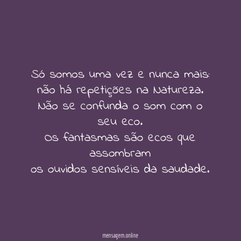 Só somos uma vez e nunca mais:
não há repetições na Natureza.