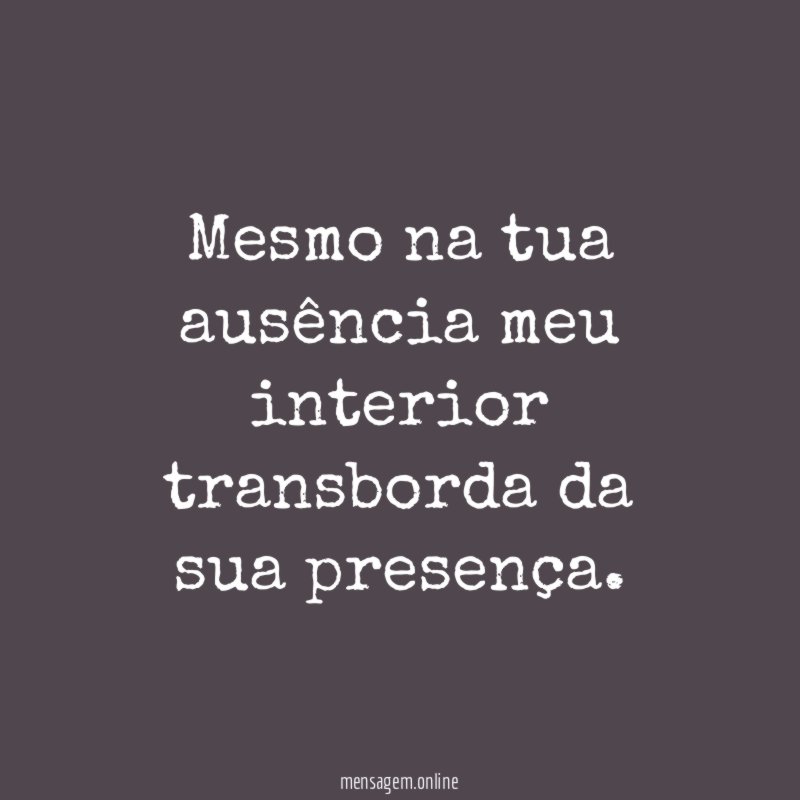 Mesmo na tua ausência meu interior transborda da sua presença