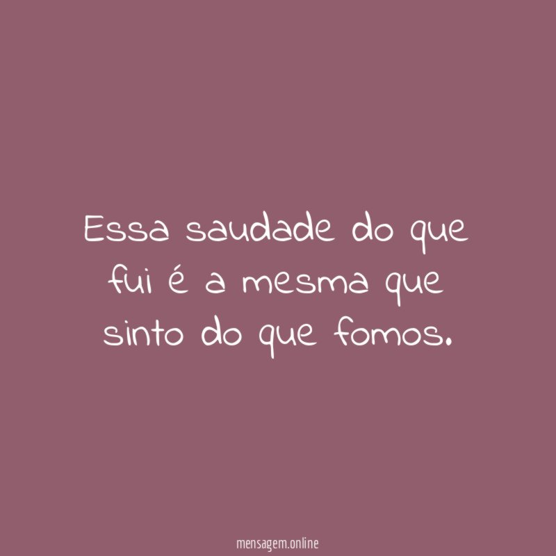 Essa saudade do que fui é a mesma que sinto do que fomos