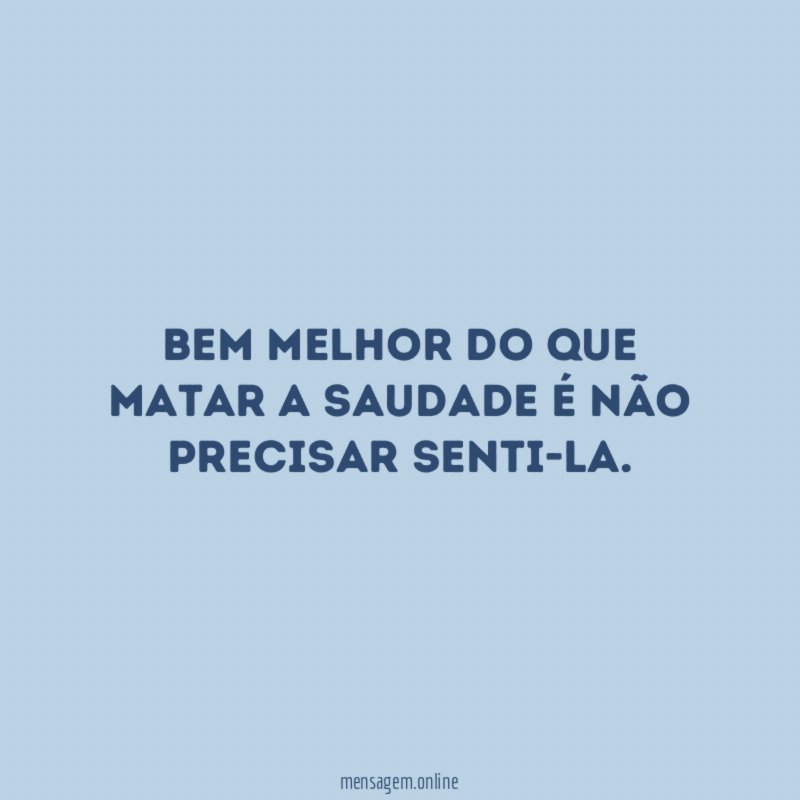 Bem melhor do que matar a saudade é não precisar senti-la