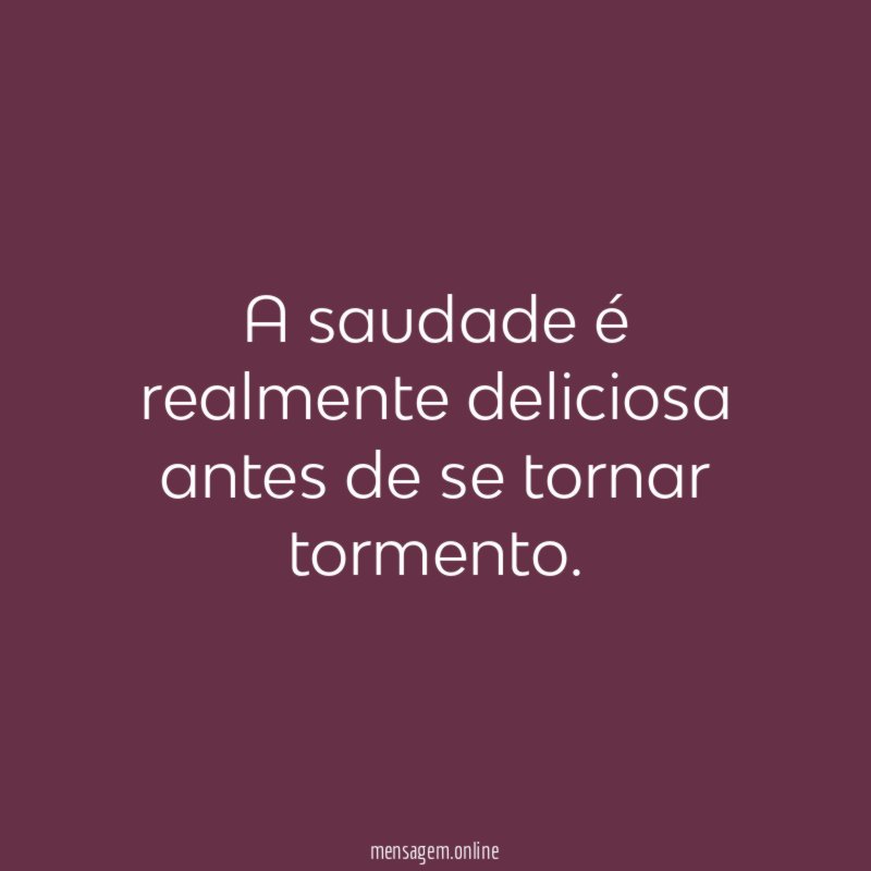 A saudade é realmente deliciosa antes de se tornar tormento