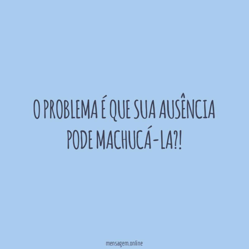 O problema é que sua ausência pode machucá-la