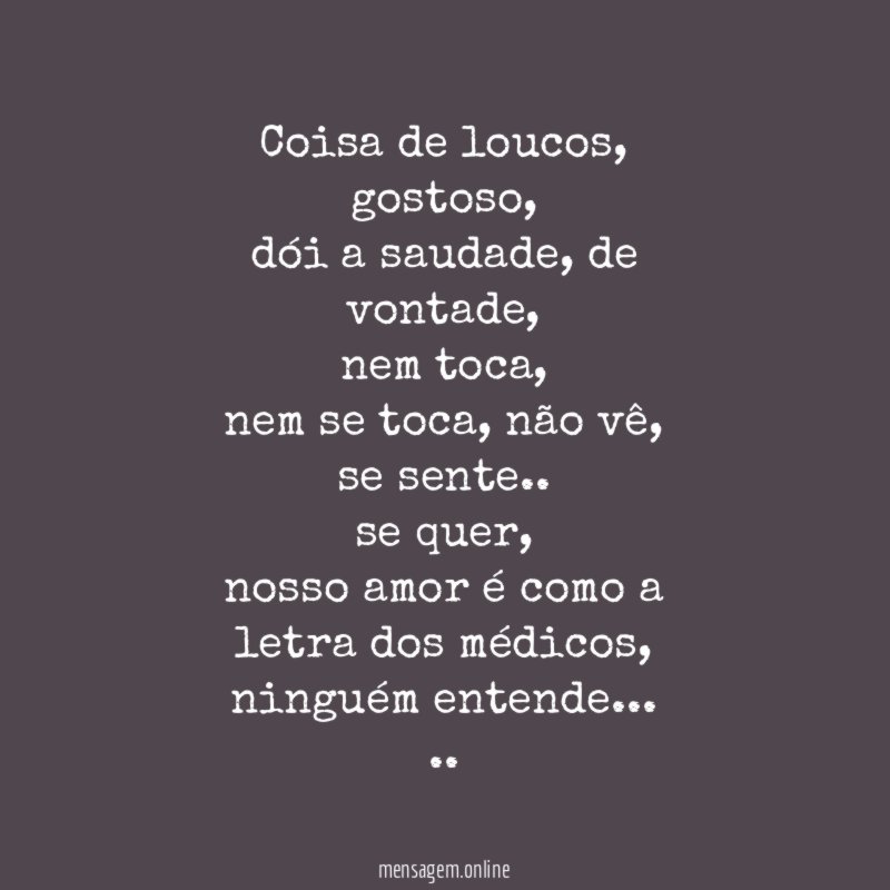 Coisa de loucos,
gostoso,
dói a saudade, de vontade,
nem toca,
nem se toca, não vê,
se sente..
se quer,
nosso amor é como a letra dos médicos,
ninguém entende…