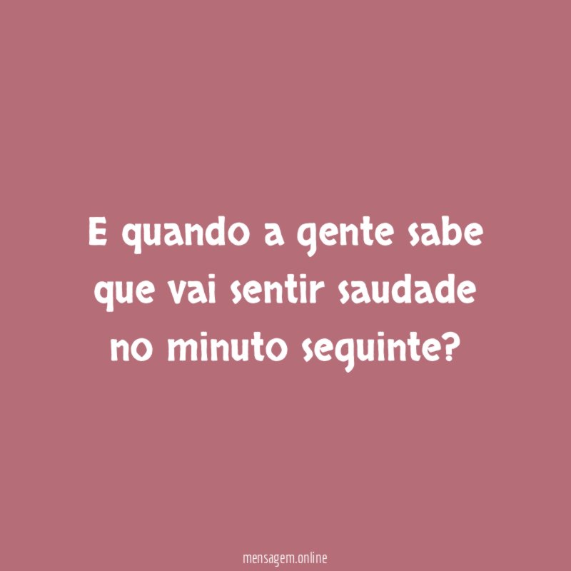 E quando a gente sabe que vai sentir saudade no minuto seguinte