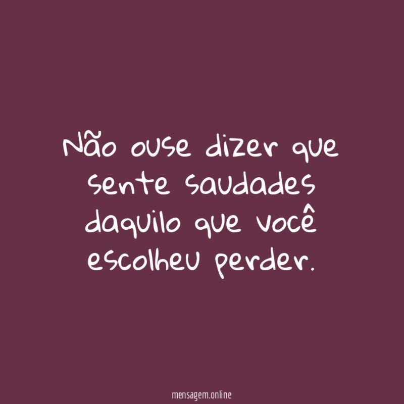Não ouse dizer que sente saudades daquilo que você escolheu perder