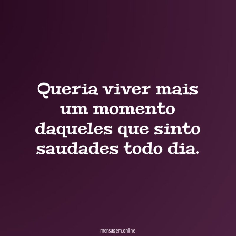 Queria viver mais um momento daqueles que sinto saudades todo dia