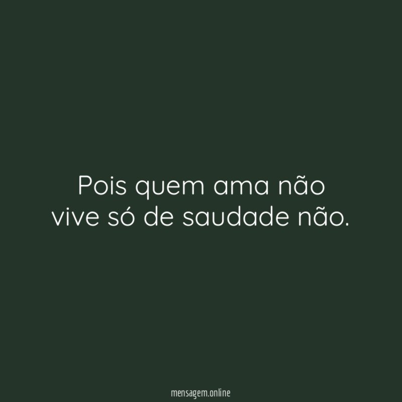 Pois quem ama não vive só de saudade não