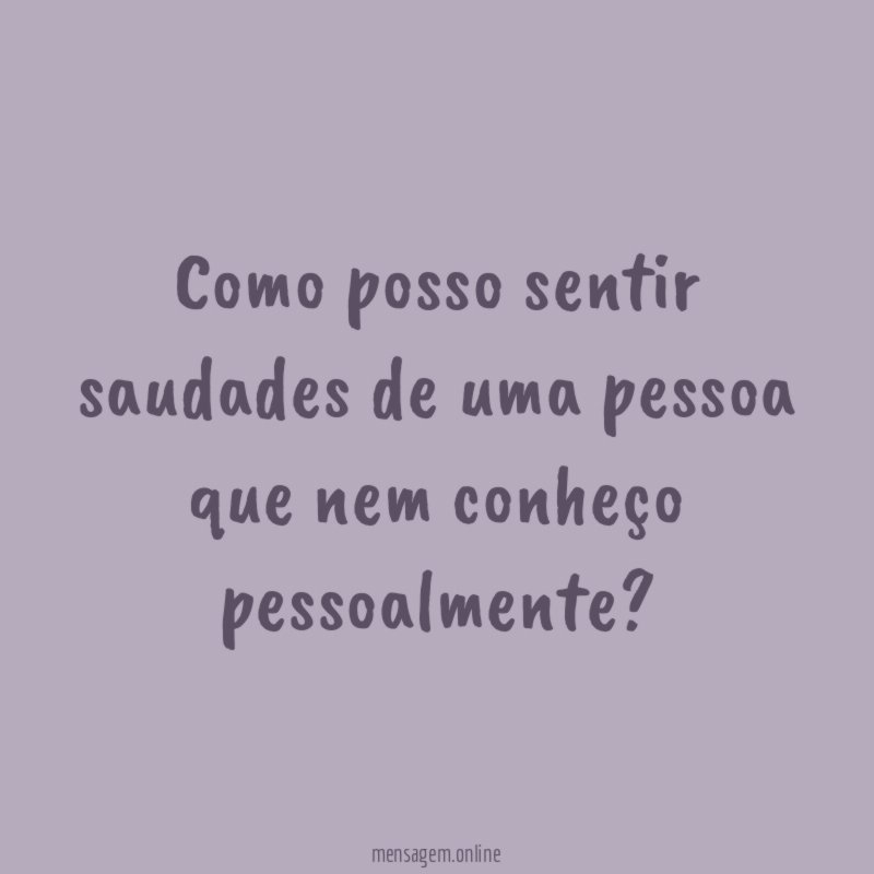 Como posso sentir saudades de uma pessoa que nem conheço pessoalmente