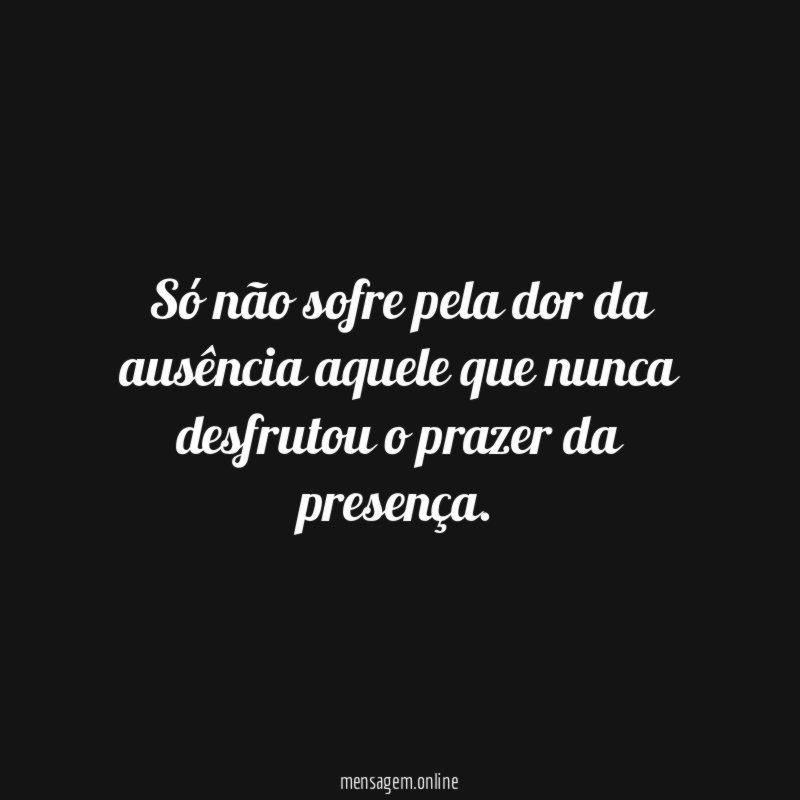 Só não sofre pela dor da ausência aquele