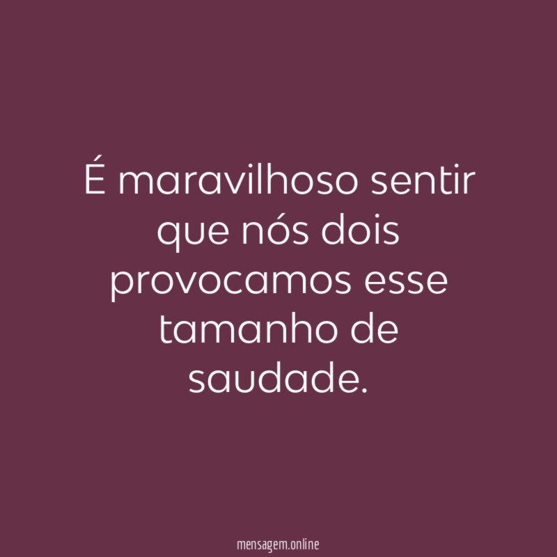 É maravilhoso sentir que nós dois provocamos esse tamanho de saudade
