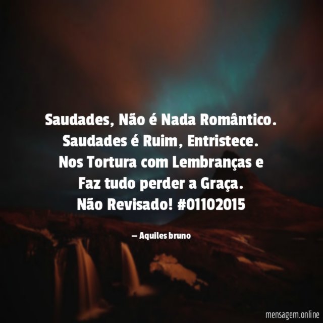 Saudades, Não é Nada Romântico.
Saudades é Ruim, Entristece.
Nos Tortura com Lembranças e
Faz tudo perder a Graça.