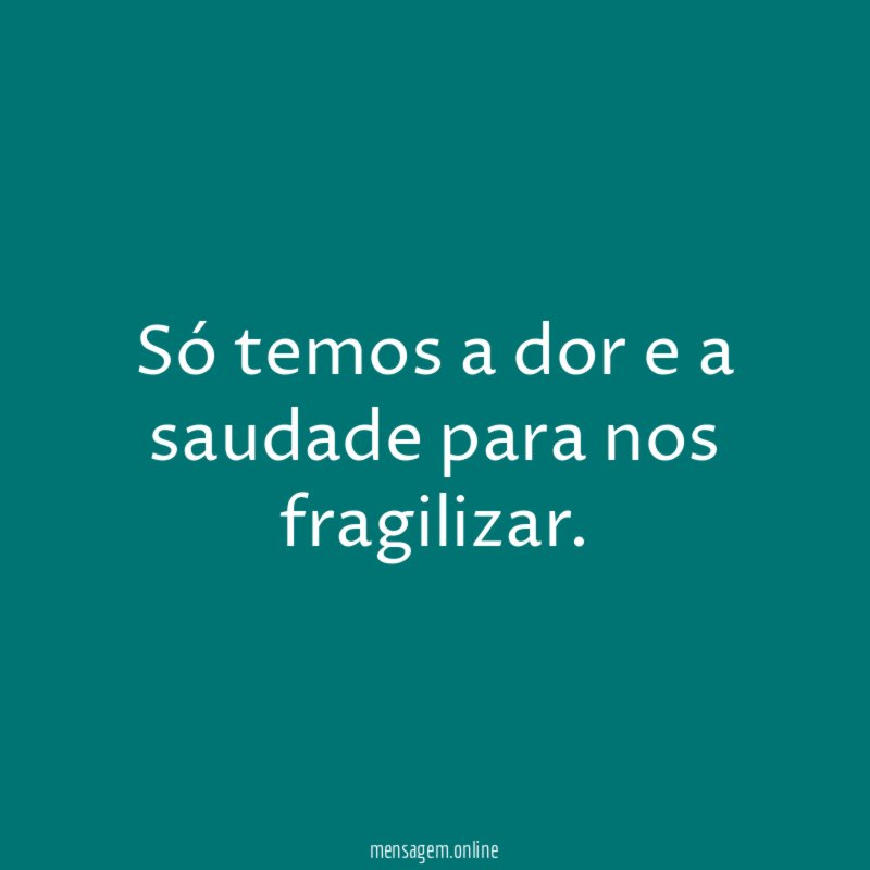 Só temos a dor e a saudade para nos fragilizar