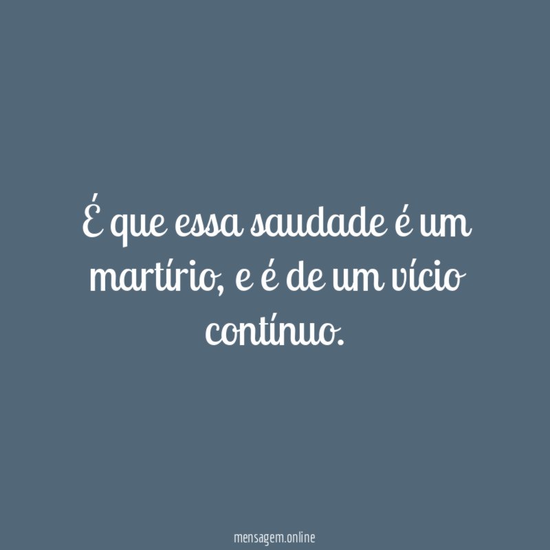 É que essa saudade é um martírio