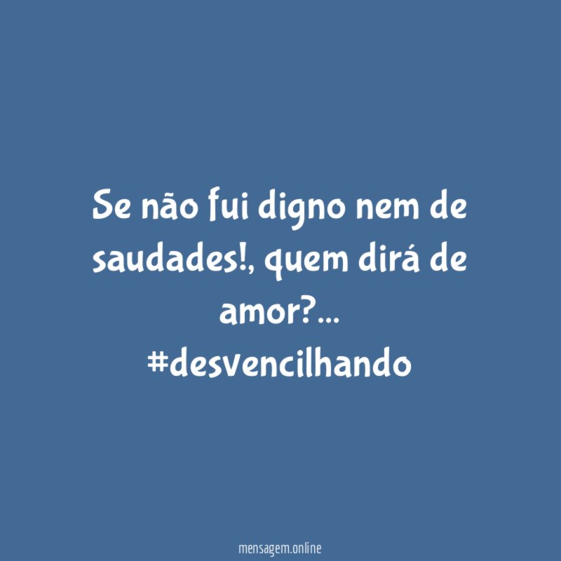 Se não fui digno nem de saudades