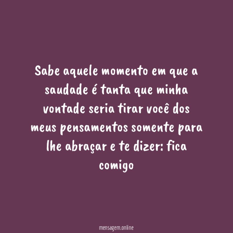 “Sabe aquele momento em que a saudade é tanta que minha vontade seria tirar você dos meus pensamentos somente para lhe abraçar e te dizer: fica comigo”