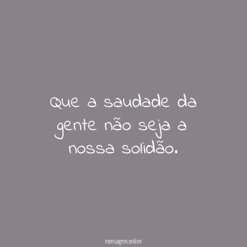 Que a saudade da gente não seja a nossa solidão