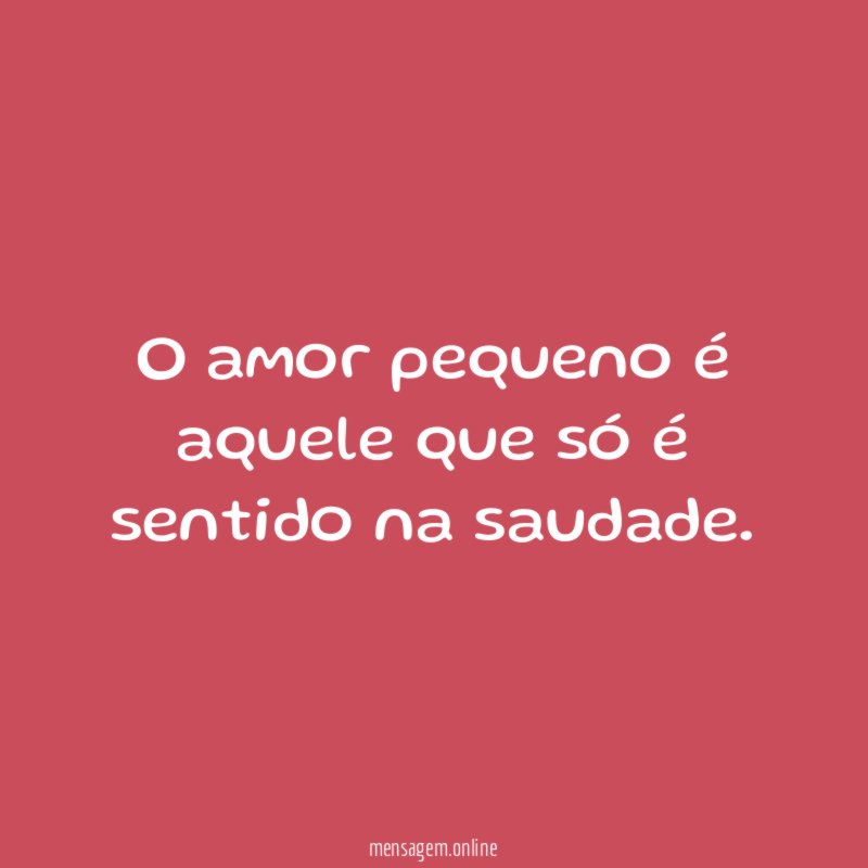 O amor pequeno é aquele que só é sentido na saudade