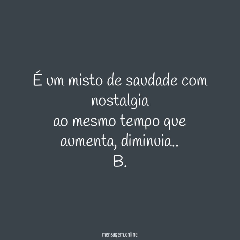 É um misto de saudade com nostalgia
ao mesmo tempo que aumenta, diminuia..