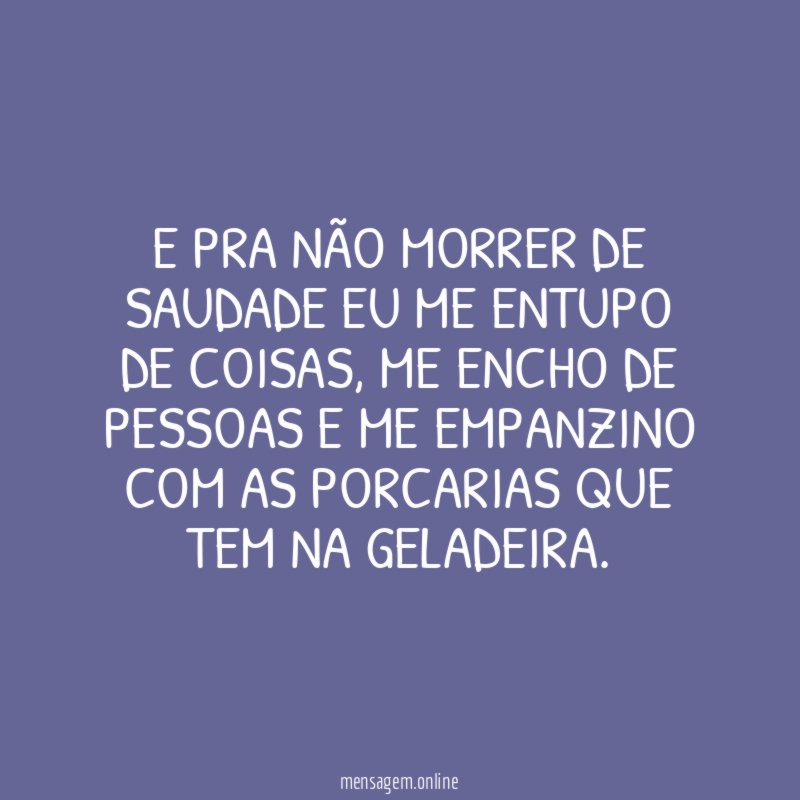 E pra não morrer de saudade eu me entupo de coisas