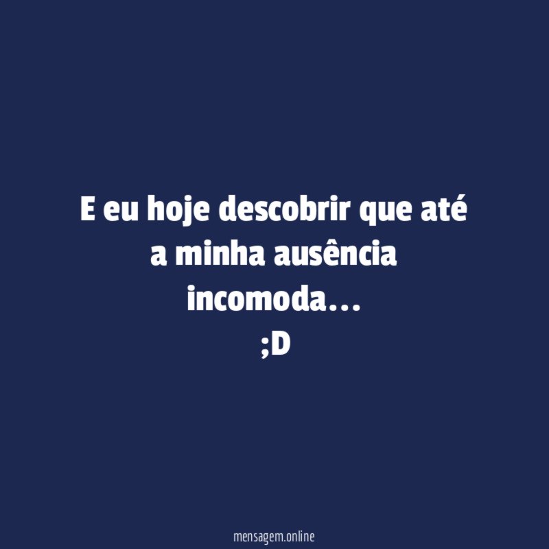 E eu hoje descobrir que até a minha ausência incomoda