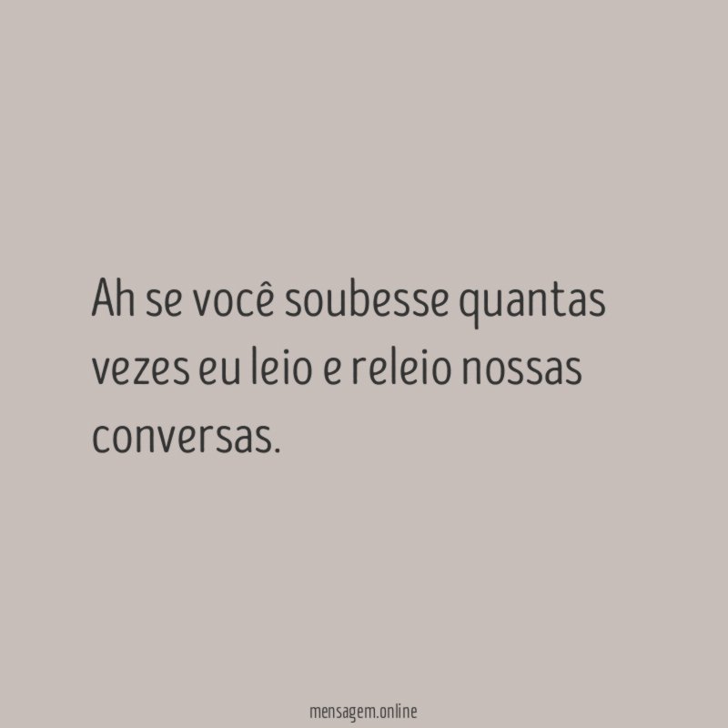 Ah se você soubesse quantas vezes eu leio e releio nossas conversas
