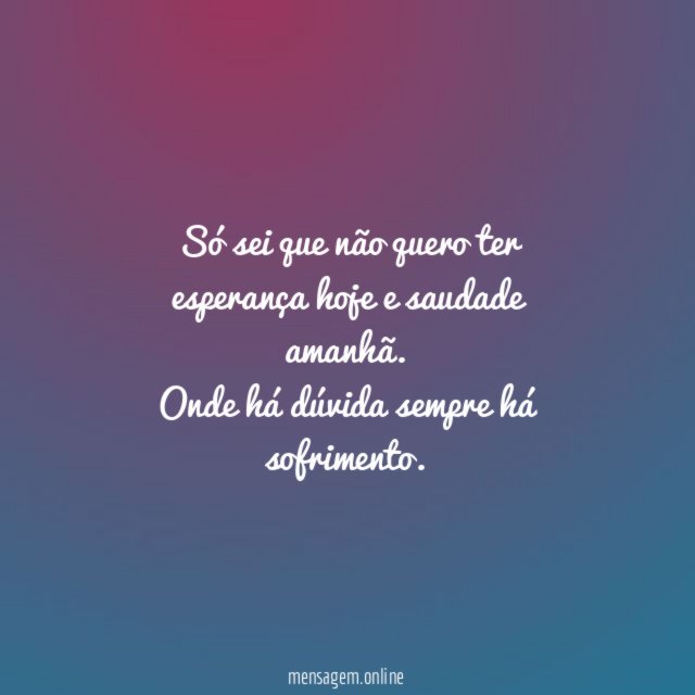 Só sei que não quero ter esperança hoje e saudade amanhã.