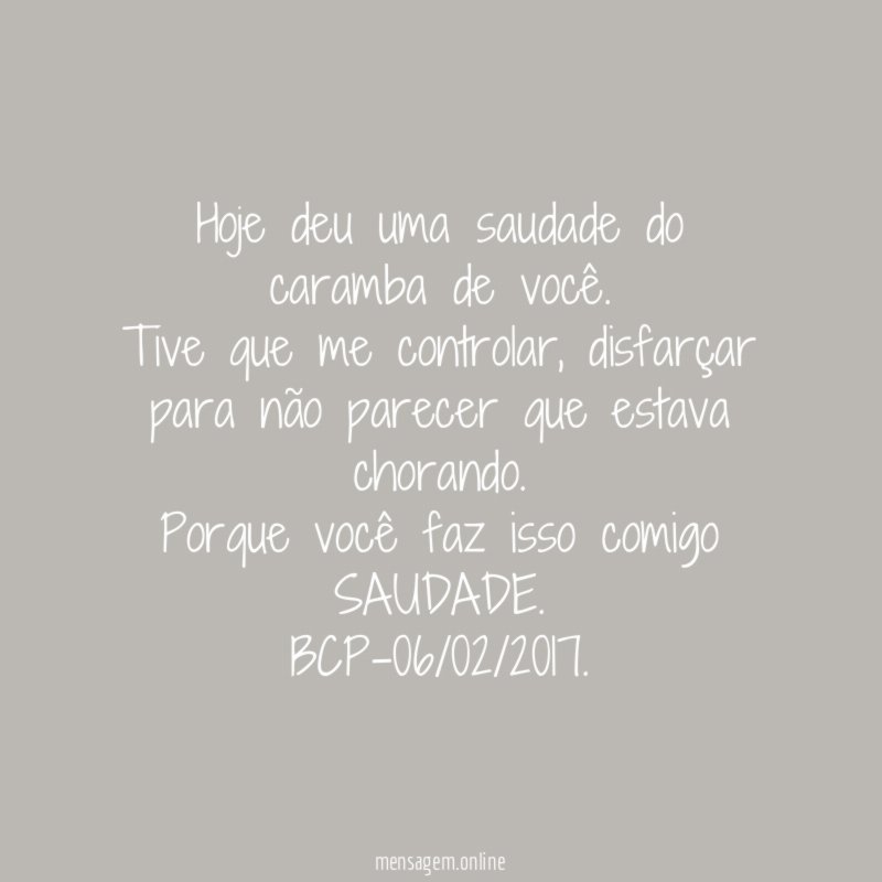 Hoje deu uma saudade do caramba de você.
Tive que me controlar, disfarçar para não parecer que estava chorando.
Porque você faz isso comigo SAUDADE.