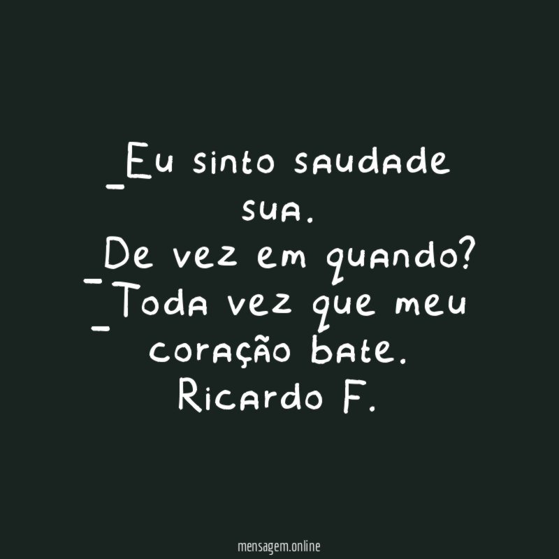 _Eu sinto saudade sua.
_De vez em quando?
_Toda vez que meu coração bate.