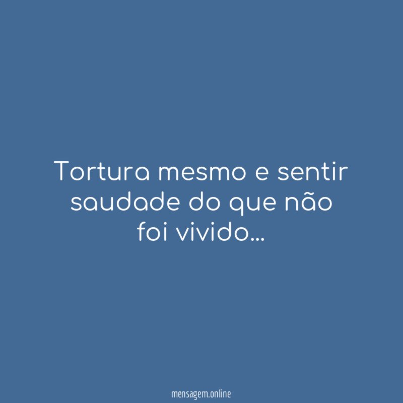 Tortura mesmo e sentir saudade do que não foi vivido