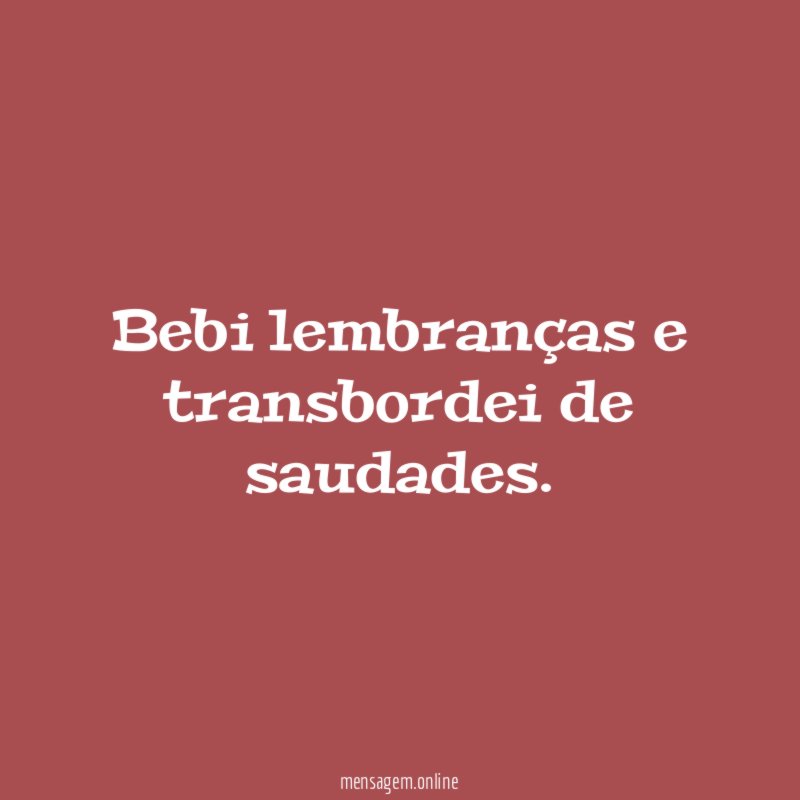 Bebi lembranças e transbordei de saudades