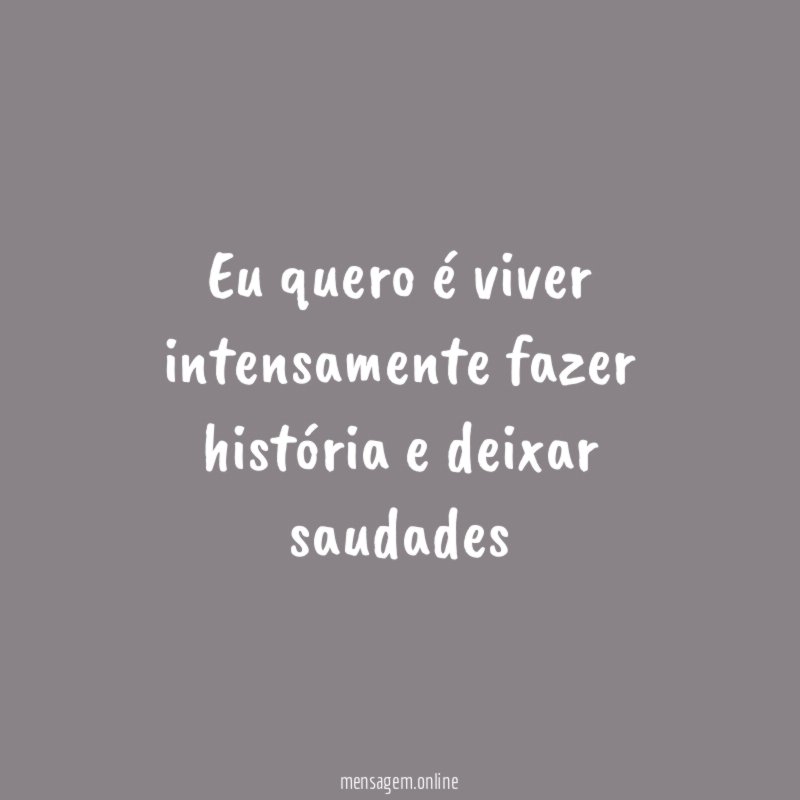 Eu quero é viver intensamente fazer história e deixar saudades"