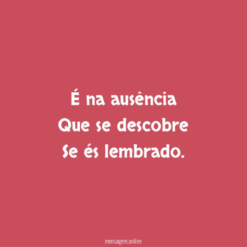 É na ausência Que se descobre Se és lembrado