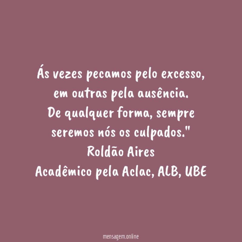 "Ás vezes pecamos pelo excesso, em outras pela ausência.
De qualquer forma, sempre seremos nós os culpados."