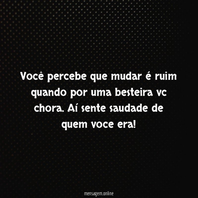 você percebe que mudar é ruim quando por uma besteira vc chora