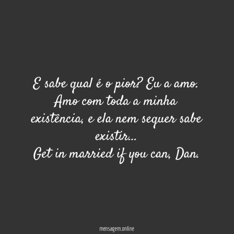 E sabe qual é o pior? Eu a amo. Amo com toda a minha existência, e ela nem sequer sabe existir…