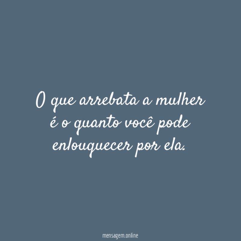 O que arrebata a mulher é o quanto você pode enlouquecer por ela