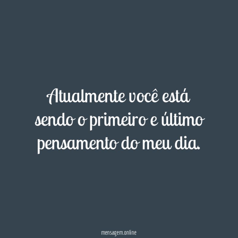 Atualmente você está sendo o primeiro e último pensamento do meu dia