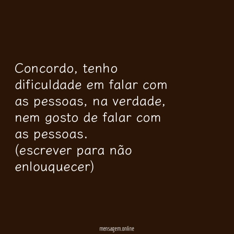 concordo, tenho dificuldade em falar com as pessoas, na verdade, nem gosto de falar com as pessoas.