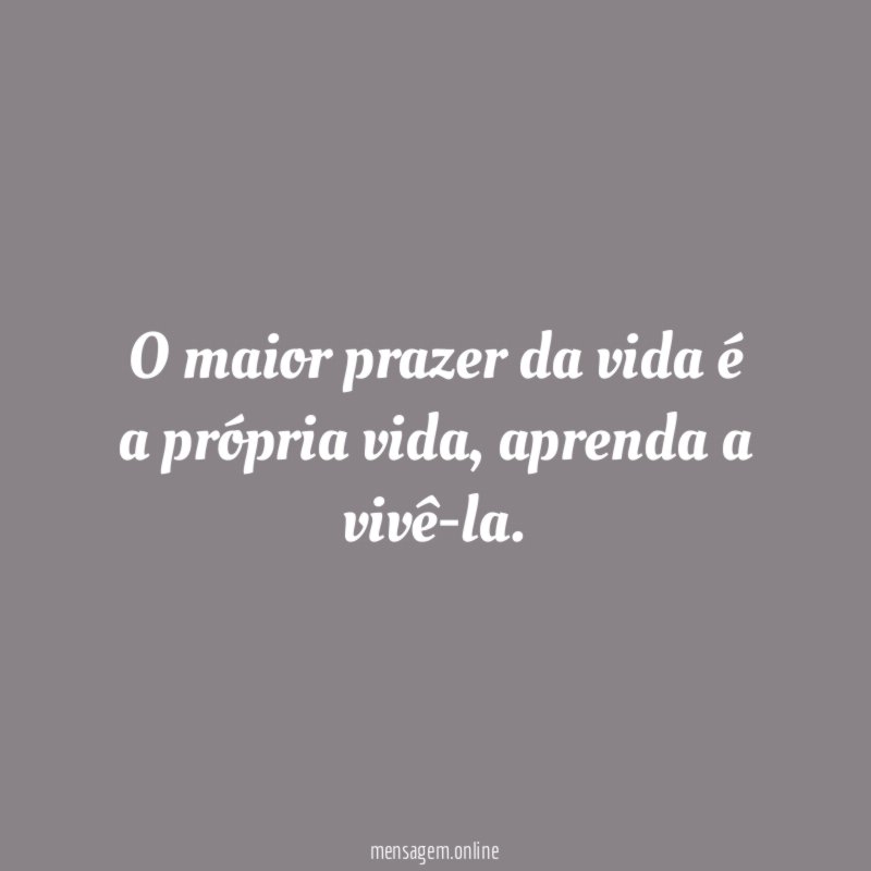 O maior prazer da vida é a própria vida