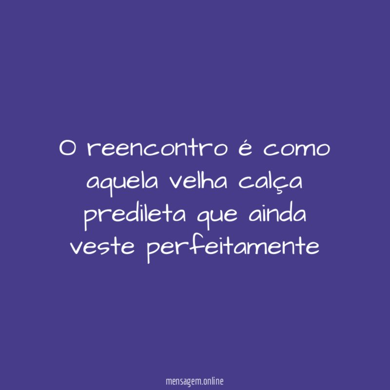 O reencontro é como aquela velha calça predileta que ainda veste perfeitamente